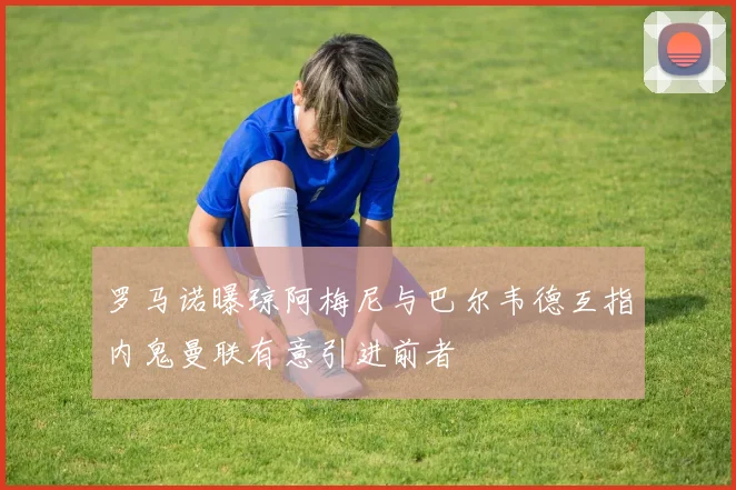 罗马诺曝琼阿梅尼与巴尔韦德互指内鬼曼联有意引进前者