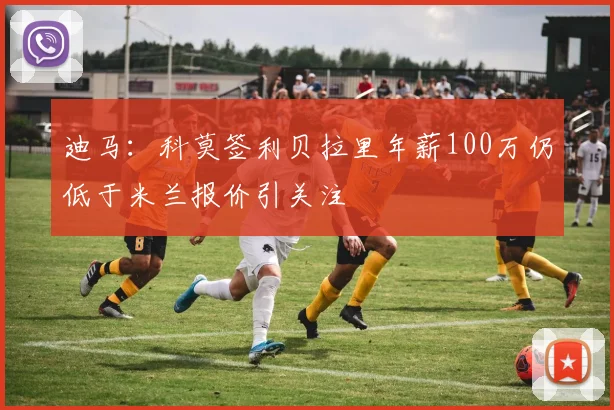 迪马：科莫签利贝拉里年薪100万仍低于米兰报价引关注