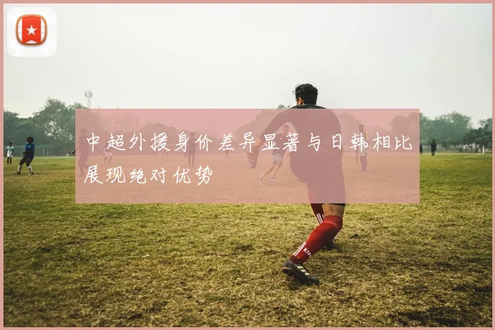 中超外援身价差异显著与日韩相比展现绝对优势