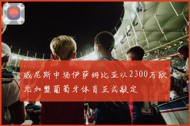 威尼斯中场伊萨姆比亚以2300万欧元加盟葡萄牙体育正式敲定