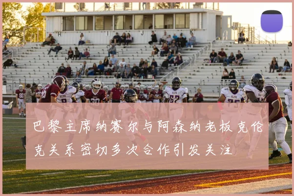 巴黎主席纳赛尔与阿森纳老板克伦克关系密切多次合作引发关注