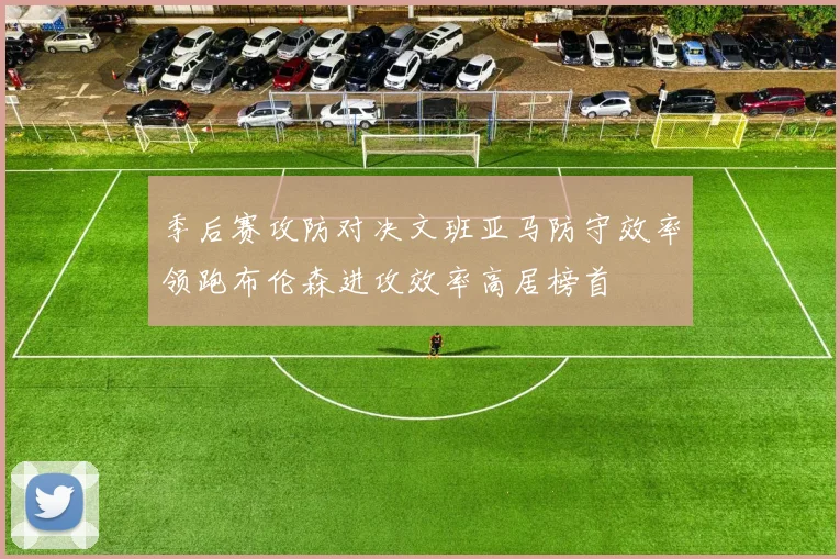 季后赛攻防对决文班亚马防守效率领跑布伦森进攻效率高居榜首