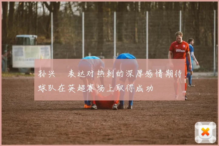 孙兴慜表达对热刺的深厚感情期待球队在英超赛场上取得成功