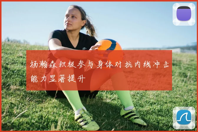 杨瀚森积极参与身体对抗内线冲击能力显著提升