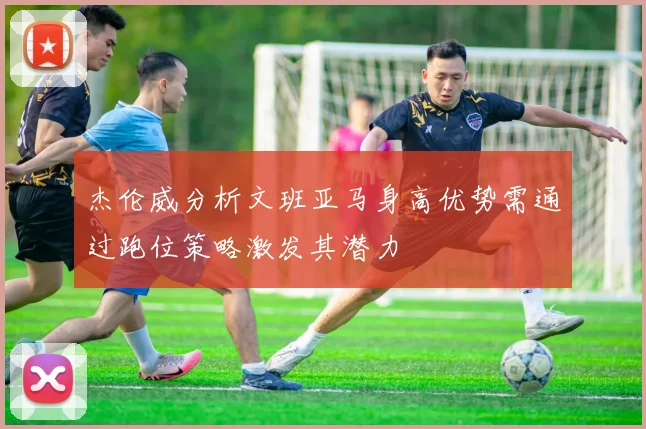 杰伦威分析文班亚马身高优势需通过跑位策略激发其潜力