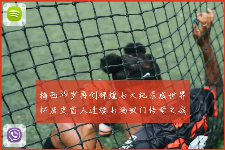 梅西39岁再创辉煌七大纪录成世界杯历史首人连续七场破门传奇之战