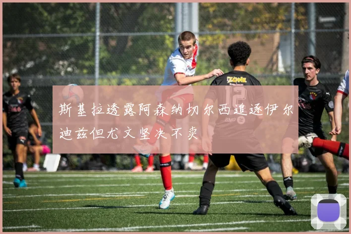斯基拉透露阿森纳切尔西追逐伊尔迪兹但尤文坚决不卖