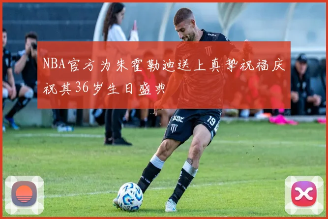 NBA官方为朱霍勒迪送上真挚祝福庆祝其36岁生日盛典