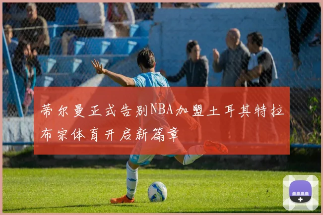 蒂尔曼正式告别NBA加盟土耳其特拉布宗体育开启新篇章